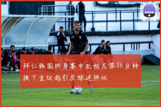 拜仁韩国热身赛中孔帕尼第36分钟换下金玟哉引发球迷热议