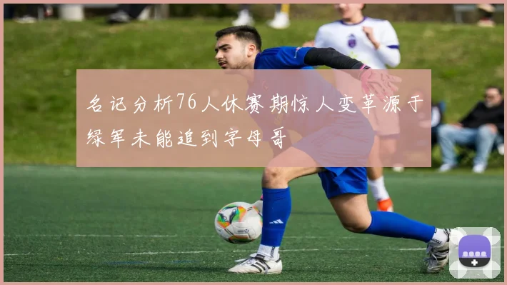 名记分析76人休赛期惊人变革源于绿军未能追到字母哥