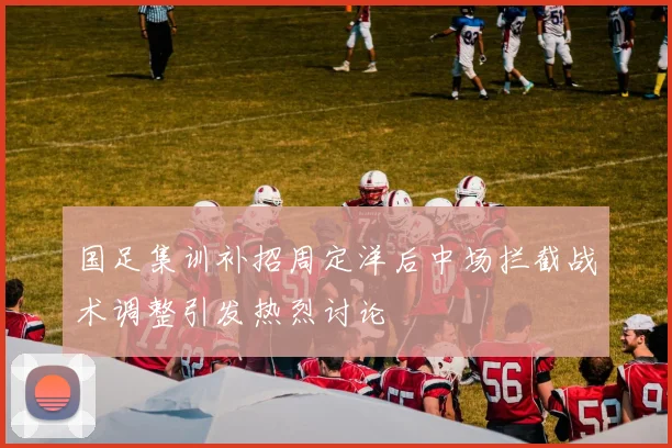 国足集训补招周定洋后中场拦截战术调整引发热烈讨论