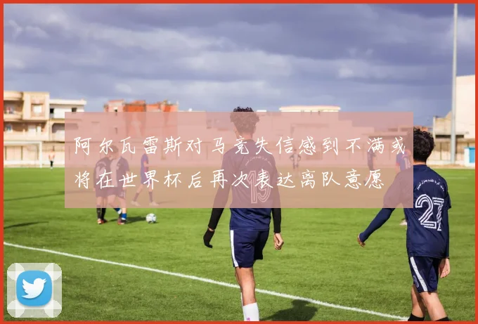 阿尔瓦雷斯对马竞失信感到不满或将在世界杯后再次表达离队意愿