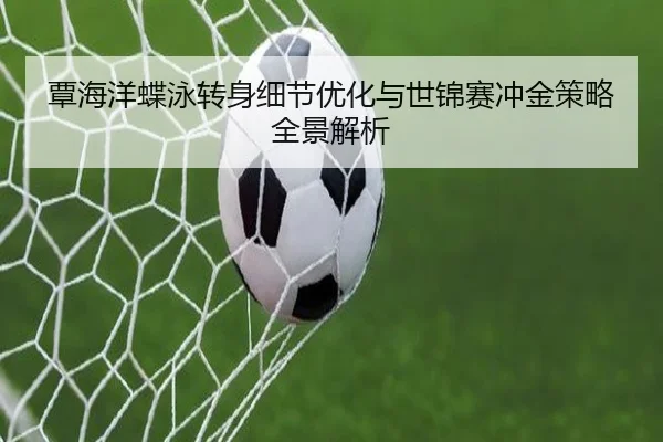覃海洋蝶泳转身细节优化与世锦赛冲金策略全景解析