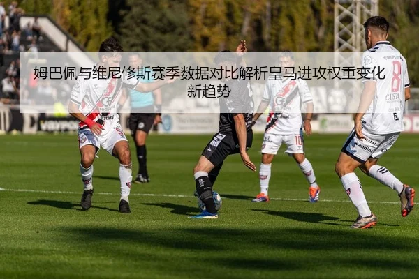 姆巴佩与维尼修斯赛季数据对比解析皇马进攻权重变化新趋势